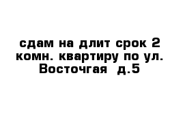 сдам на длит срок 2 комн. квартиру по ул. Восточгая  д.5